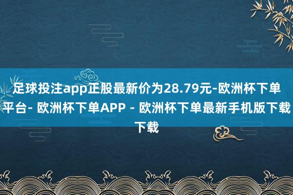 足球投注app正股最新价为28.79元-欧洲杯下单平台- 欧洲杯下单APP - 欧洲杯下单最新手机版下载
