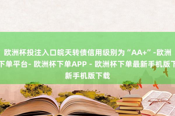 欧洲杯投注入口皖天转债信用级别为“AA+”-欧洲杯下单平台- 欧洲杯下单APP - 欧洲杯下单最新手机版下载