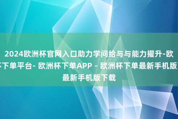 2024欧洲杯官网入口助力学问给与与能力擢升-欧洲杯下单平台- 欧洲杯下单APP - 欧洲杯下单最新手机版下载