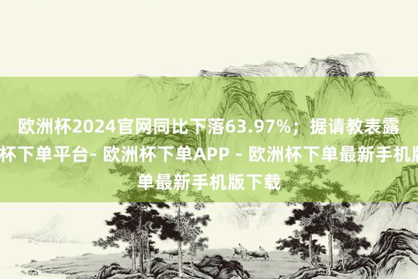 欧洲杯2024官网同比下落63.97%;据请教表露-欧洲杯下单平台- 欧洲杯下单APP - 欧洲杯下单最新手机版下载
