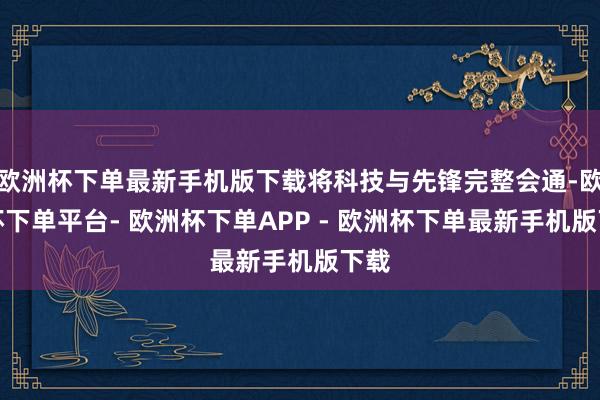 欧洲杯下单最新手机版下载将科技与先锋完整会通-欧洲杯下单平台- 欧洲杯下单APP - 欧洲杯下单最新手机版下载