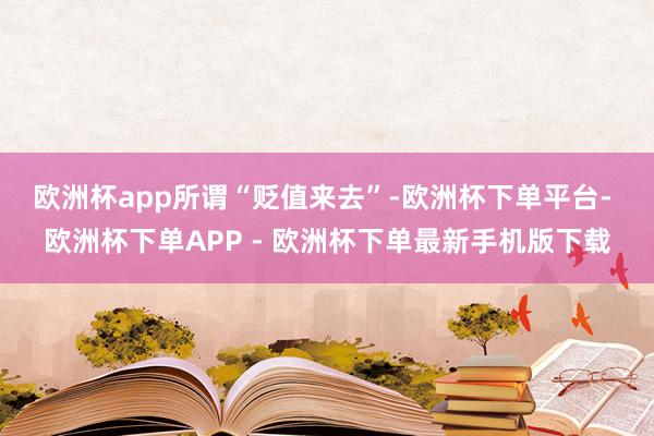 欧洲杯app 所谓“贬值来去”-欧洲杯下单平台- 欧洲杯下单APP - 欧洲杯下单最新手机版下载
