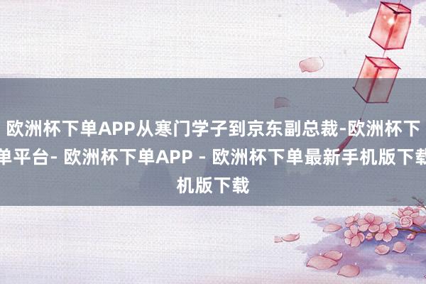 欧洲杯下单APP从寒门学子到京东副总裁-欧洲杯下单平台- 欧洲杯下单APP - 欧洲杯下单最新手机版下载