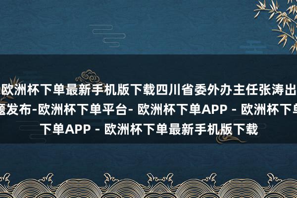 欧洲杯下单最新手机版下载四川省委外办主任张涛出席发布会并作东题发布-欧洲杯下单平台- 欧洲杯下单APP - 欧洲杯下单最新手机版下载