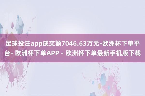 足球投注app成交额7046.63万元-欧洲杯下单平台- 欧洲杯下单APP - 欧洲杯下单最新手机版下载