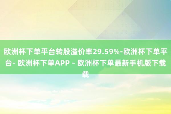 欧洲杯下单平台转股溢价率29.59%-欧洲杯下单平台- 欧洲杯下单APP - 欧洲杯下单最新手机版下载