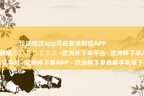足球投注app尽在新浪财经APP 包袱裁剪:朱赫楠 -欧洲杯下单平台- 欧洲杯下单APP - 欧洲杯下单最新手机版下载