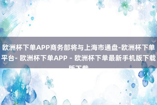 欧洲杯下单APP商务部将与上海市通盘-欧洲杯下单平台- 欧洲杯下单APP - 欧洲杯下单最新手机版下载