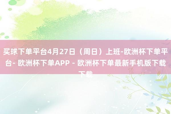 买球下单平台4月27日(周日)上班-欧洲杯下单平台- 欧洲杯下单APP - 欧洲杯下单最新手机版下载