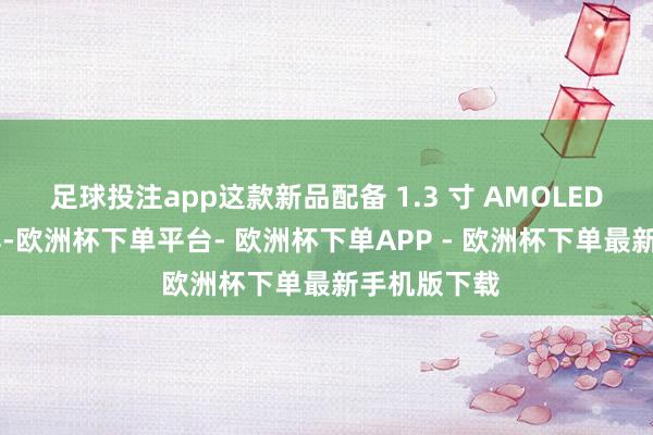 足球投注app这款新品配备 1.3 寸 AMOLED 高清披露屏-欧洲杯下单平台- 欧洲杯下单APP - 欧洲杯下单最新手机版下载