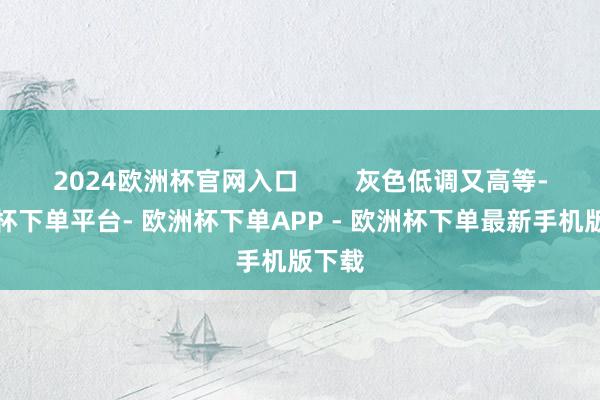 2024欧洲杯官网入口 灰色低调又高等-欧洲杯下单平台- 欧洲杯下单APP - 欧洲杯下单最新手机版下载