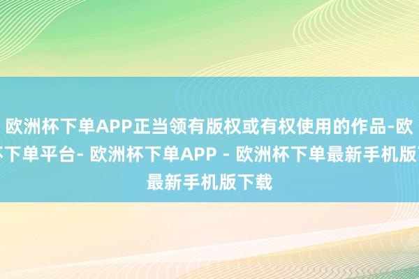 欧洲杯下单APP正当领有版权或有权使用的作品-欧洲杯下单平台- 欧洲杯下单APP - 欧洲杯下单最新手机版下载