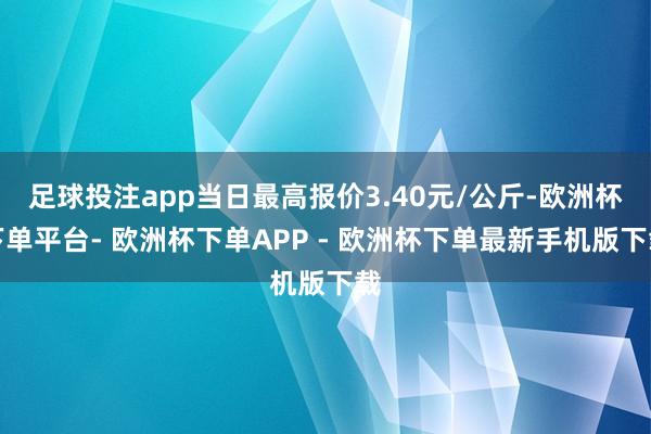 足球投注app当日最高报价3.40元/公斤-欧洲杯下单平台- 欧洲杯下单APP - 欧洲杯下单最新手机版下载