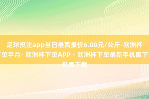 足球投注app当日最高报价6.00元/公斤-欧洲杯下单平台- 欧洲杯下单APP - 欧洲杯下单最新手机版下载