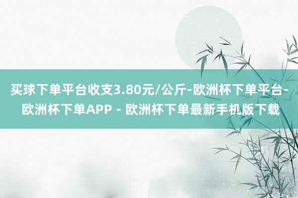 买球下单平台收支3.80元/公斤-欧洲杯下单平台- 欧洲杯下单APP - 欧洲杯下单最新手机版下载