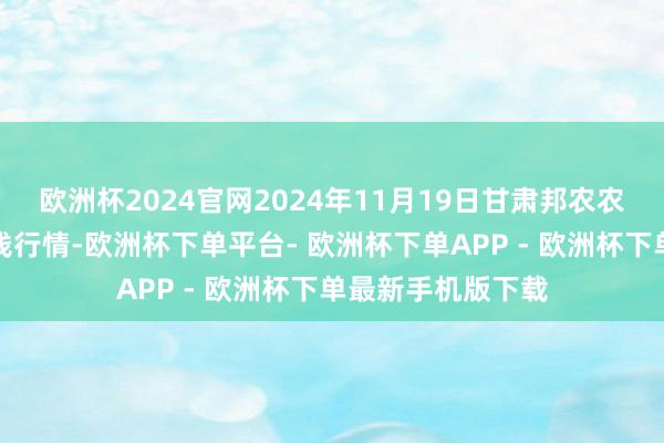 欧洲杯2024官网2024年11月19日甘肃邦农农居品批发商场价钱行情-欧洲杯下单平台- 欧洲杯下单APP - 欧洲杯下单最新手机版下载