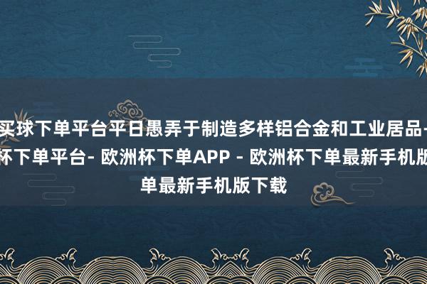 买球下单平台平日愚弄于制造多样铝合金和工业居品-欧洲杯下单平台- 欧洲杯下单APP - 欧洲杯下单最新手机版下载