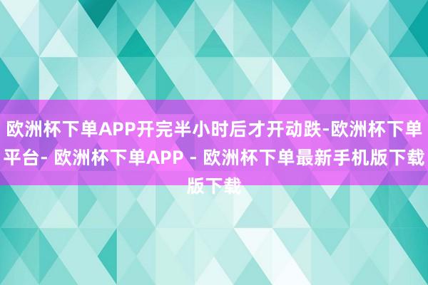 欧洲杯下单APP开完半小时后才开动跌-欧洲杯下单平台- 欧洲杯下单APP - 欧洲杯下单最新手机版下载