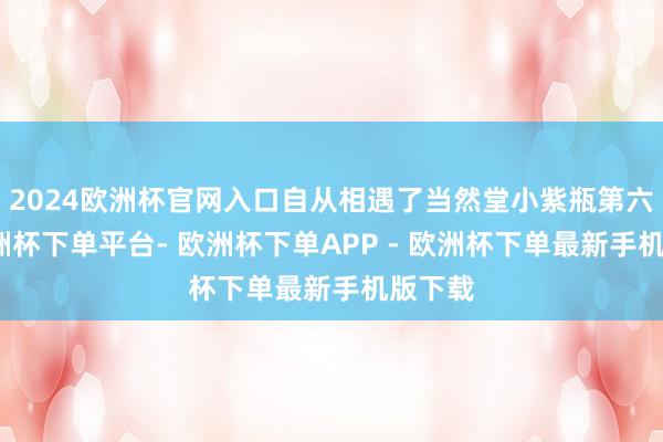 2024欧洲杯官网入口自从相遇了当然堂小紫瓶第六代-欧洲杯下单平台- 欧洲杯下单APP - 欧洲杯下单最新手机版下载