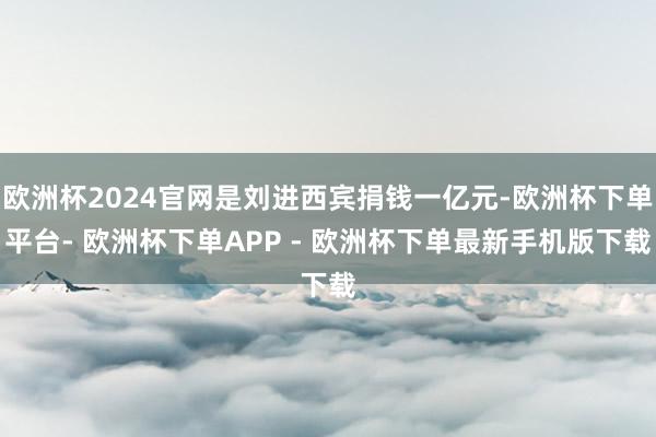 欧洲杯2024官网是刘进西宾捐钱一亿元-欧洲杯下单平台- 欧洲杯下单APP - 欧洲杯下单最新手机版下载