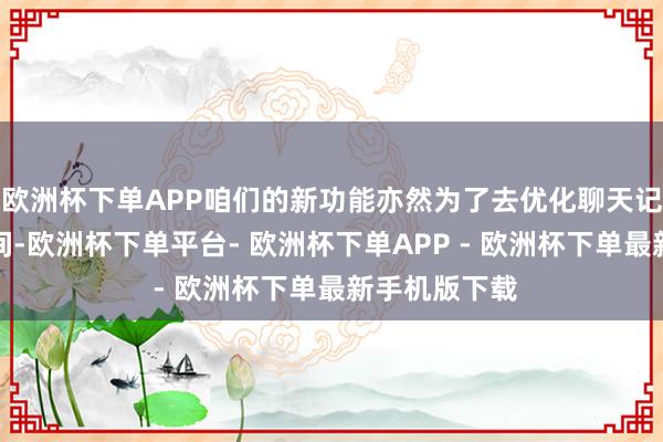 欧洲杯下单APP咱们的新功能亦然为了去优化聊天记载占据的空间-欧洲杯下单平台- 欧洲杯下单APP - 欧洲杯下单最新手机版下载