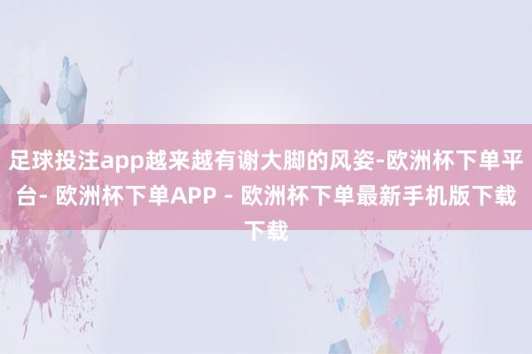 足球投注app越来越有谢大脚的风姿-欧洲杯下单平台- 欧洲杯下单APP - 欧洲杯下单最新手机版下载