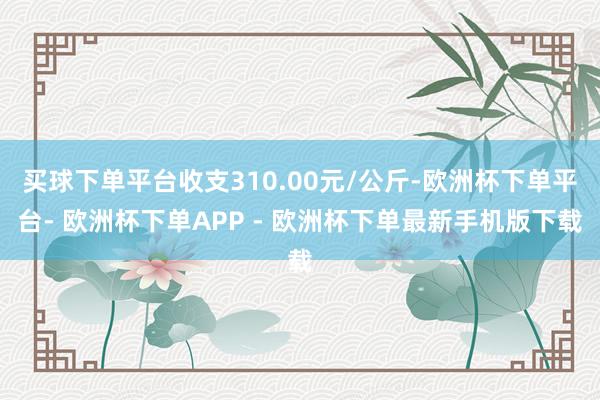 买球下单平台收支310.00元/公斤-欧洲杯下单平台- 欧洲杯下单APP - 欧洲杯下单最新手机版下载