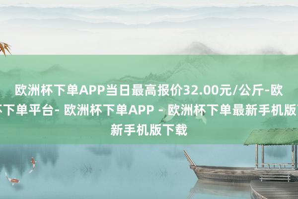欧洲杯下单APP当日最高报价32.00元/公斤-欧洲杯下单平台- 欧洲杯下单APP - 欧洲杯下单最新手机版下载