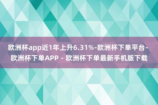 欧洲杯app近1年上升6.31%-欧洲杯下单平台- 欧洲杯下单APP - 欧洲杯下单最新手机版下载