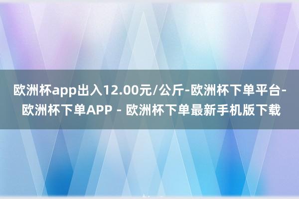 欧洲杯app出入12.00元/公斤-欧洲杯下单平台- 欧洲杯下单APP - 欧洲杯下单最新手机版下载