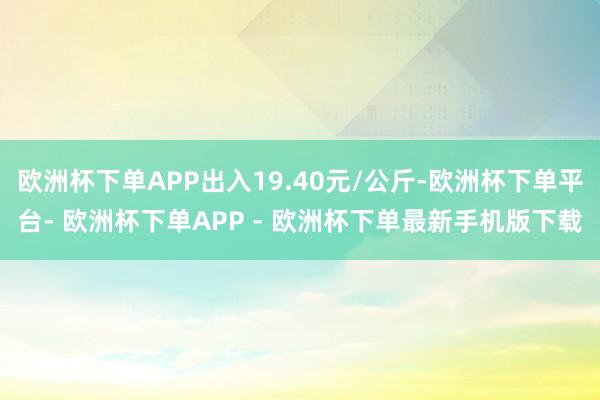 欧洲杯下单APP出入19.40元/公斤-欧洲杯下单平台- 欧洲杯下单APP - 欧洲杯下单最新手机版下载