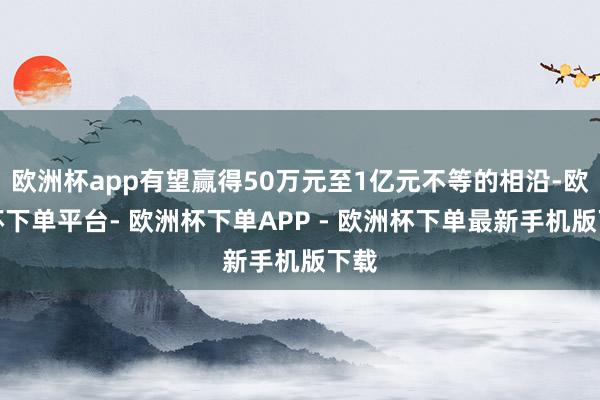 欧洲杯app有望赢得50万元至1亿元不等的相沿-欧洲杯下单平台- 欧洲杯下单APP - 欧洲杯下单最新手机版下载