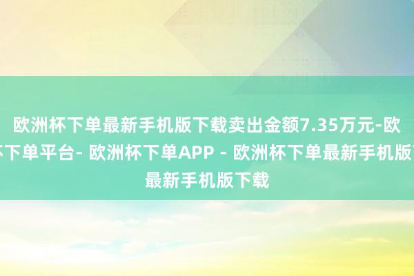 欧洲杯下单最新手机版下载卖出金额7.35万元-欧洲杯下单平台- 欧洲杯下单APP - 欧洲杯下单最新手机版下载