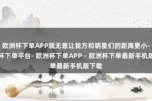 欧洲杯下单APP就无意让我方和明星们的距离更小-欧洲杯下单平台- 欧洲杯下单APP - 欧洲杯下单最新手机版下载