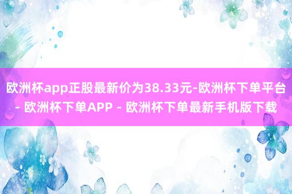 欧洲杯app正股最新价为38.33元-欧洲杯下单平台- 欧洲杯下单APP - 欧洲杯下单最新手机版下载