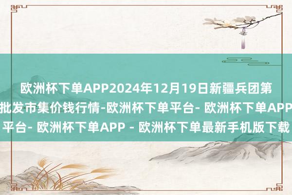 欧洲杯下单APP2024年12月19日新疆兵团第五师三和农副居品抽象批发市集价钱行情-欧洲杯下单平台- 欧洲杯下单APP - 欧洲杯下单最新手机版下载