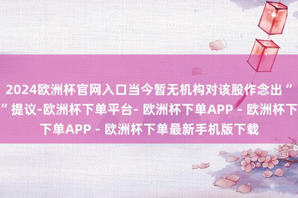 2024欧洲杯官网入口当今暂无机构对该股作念出“买入、握有、卖出”提议-欧洲杯下单平台- 欧洲杯下单APP - 欧洲杯下单最新手机版下载