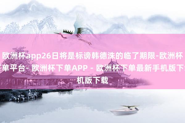 欧洲杯app26日将是标谤韩德洙的临了期限-欧洲杯下单平台- 欧洲杯下单APP - 欧洲杯下单最新手机版下载