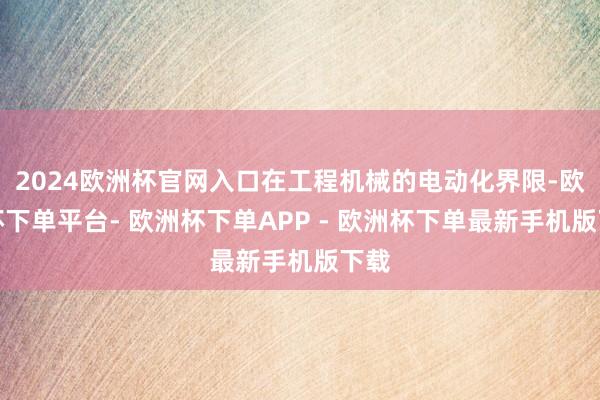 2024欧洲杯官网入口在工程机械的电动化界限-欧洲杯下单平台- 欧洲杯下单APP - 欧洲杯下单最新手机版下载
