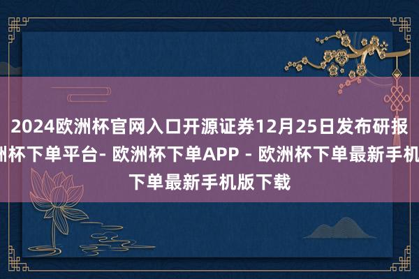 2024欧洲杯官网入口开源证券12月25日发布研报称-欧洲杯下单平台- 欧洲杯下单APP - 欧洲杯下单最新手机版下载