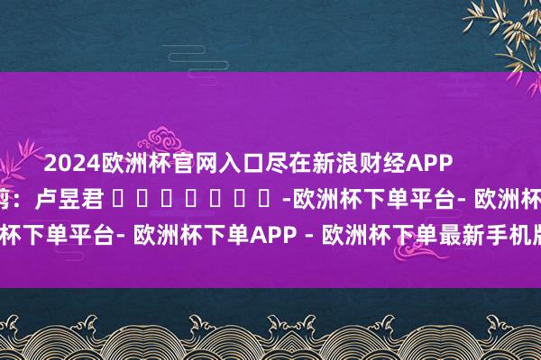 2024欧洲杯官网入口尽在新浪财经APP 包袱裁剪:卢昱君 -欧洲杯下单平台- 欧洲杯下单APP - 欧洲杯下单最新手机版下载