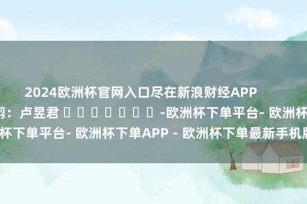 2024欧洲杯官网入口尽在新浪财经APP            						累赘裁剪：卢昱君 							-欧洲杯下单平台- 欧洲杯下单APP - 欧洲杯下单最新手机版下载