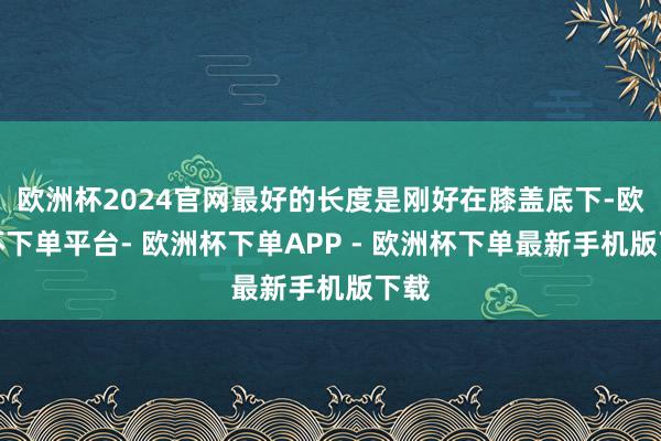 欧洲杯2024官网最好的长度是刚好在膝盖底下-欧洲杯下单平台- 欧洲杯下单APP - 欧洲杯下单最新手机版下载