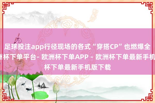 足球投注app行径现场的各式“穿搭CP”也燃爆全场-欧洲杯下单平台- 欧洲杯下单APP - 欧洲杯下单最新手机版下载