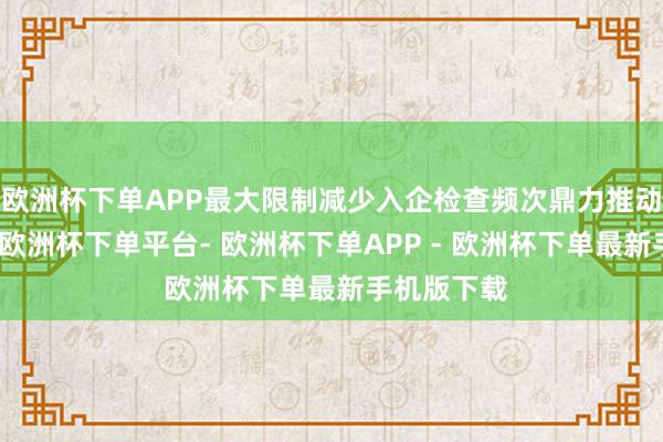 欧洲杯下单APP最大限制减少入企检查频次鼎力推动精确检查-欧洲杯下单平台- 欧洲杯下单APP - 欧洲杯下单最新手机版下载