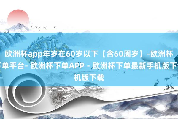 欧洲杯app年岁在60岁以下【含60周岁】-欧洲杯下单平台- 欧洲杯下单APP - 欧洲杯下单最新手机版下载