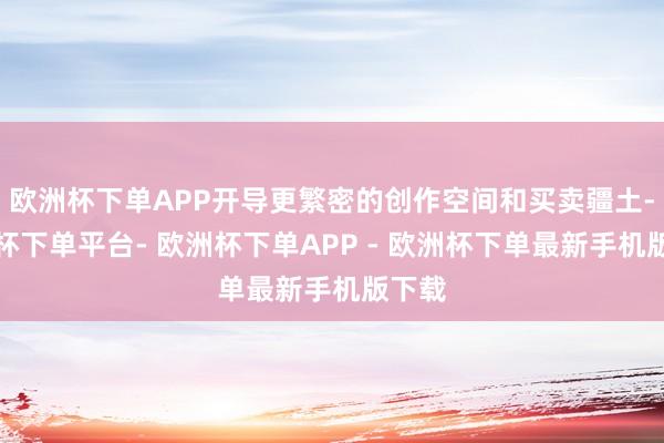 欧洲杯下单APP开导更繁密的创作空间和买卖疆土-欧洲杯下单平台- 欧洲杯下单APP - 欧洲杯下单最新手机版下载