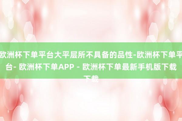 欧洲杯下单平台大平层所不具备的品性-欧洲杯下单平台- 欧洲杯下单APP - 欧洲杯下单最新手机版下载