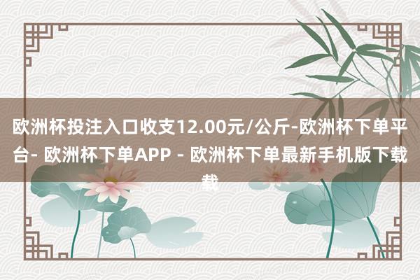 欧洲杯投注入口收支12.00元/公斤-欧洲杯下单平台- 欧洲杯下单APP - 欧洲杯下单最新手机版下载