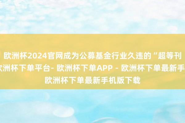 欧洲杯2024官网成为公募基金行业久违的“超等刊行周”-欧洲杯下单平台- 欧洲杯下单APP - 欧洲杯下单最新手机版下载